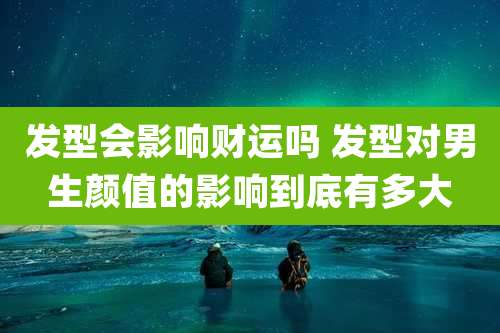 发型会影响财运吗 发型对男生颜值的影响到底有多大