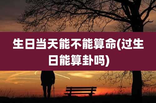 生日当天能不能算命(过生日能算卦吗)