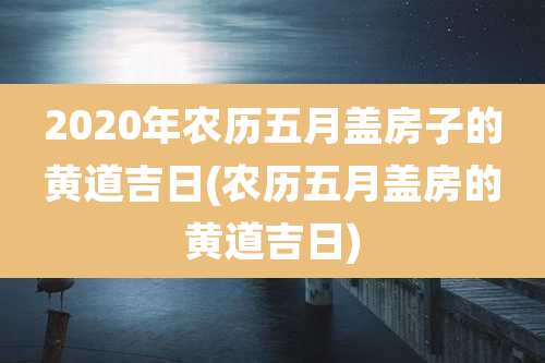 2020年农历五月盖房子的黄道吉日(农历五月盖房的黄道吉日)