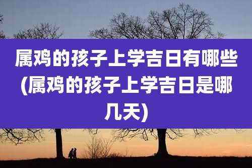 属鸡的孩子上学吉日有哪些(属鸡的孩子上学吉日是哪几天)