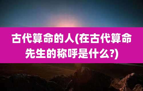 古代算命的人(在古代算命先生的称呼是什么?)