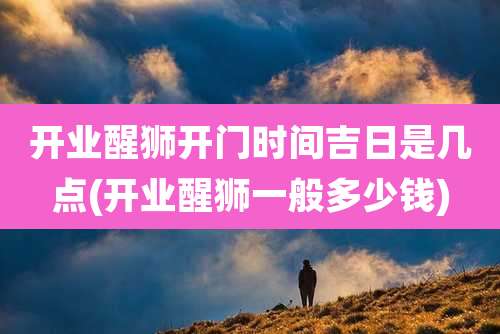 开业醒狮开门时间吉日是几点(开业醒狮一般多少钱)