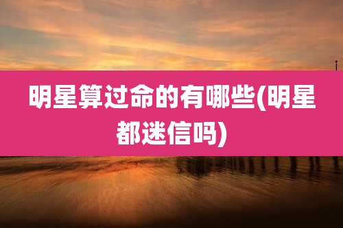 明星算过命的有哪些(明星都迷信吗)