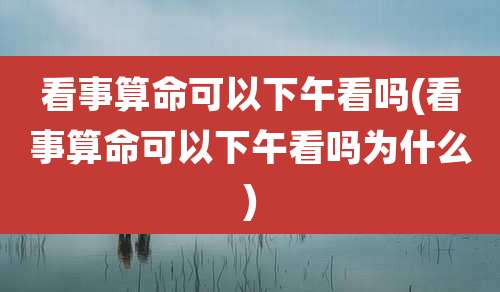 看事算命可以下午看吗(看事算命可以下午看吗为什么)