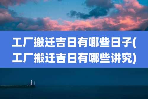工厂搬迁吉日有哪些日子(工厂搬迁吉日有哪些讲究)