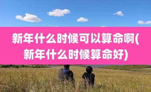 新年什么时候可以算命啊(新年什么时候算命好)