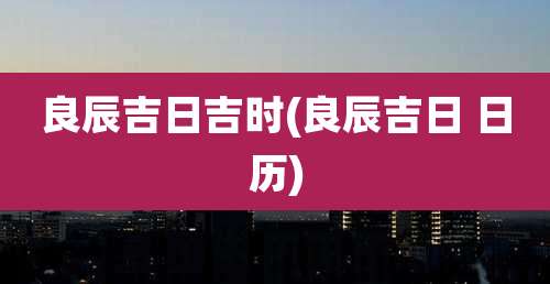 良辰吉日吉时(良辰吉日 日历)