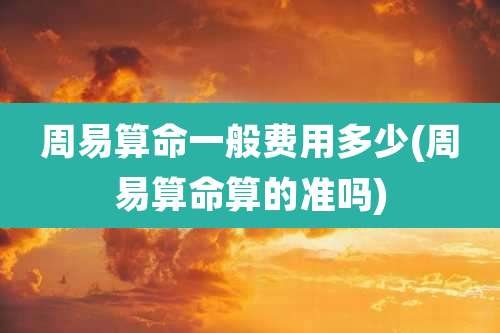 周易算命一般费用多少(周易算命算的准吗)