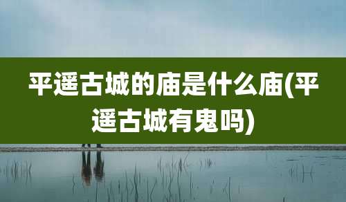 平遥古城的庙是什么庙(平遥古城有鬼吗)