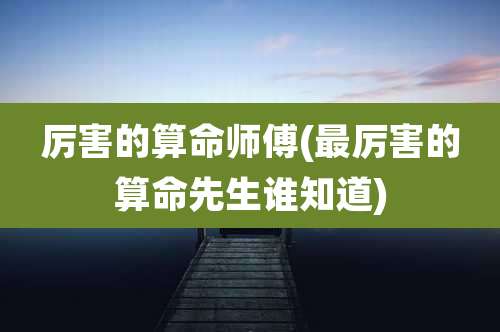 厉害的算命师傅(最厉害的算命先生谁知道)