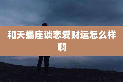 和天蝎座谈恋爱财运怎么样啊