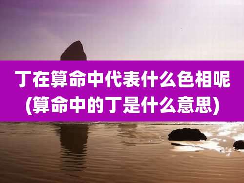 丁在算命中代表什么色相呢(算命中的丁是什么意思)