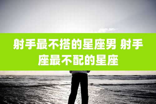 射手最不搭的星座男 射手座最不配的星座