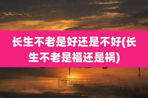 长生不老是好还是不好(长生不老是福还是祸)