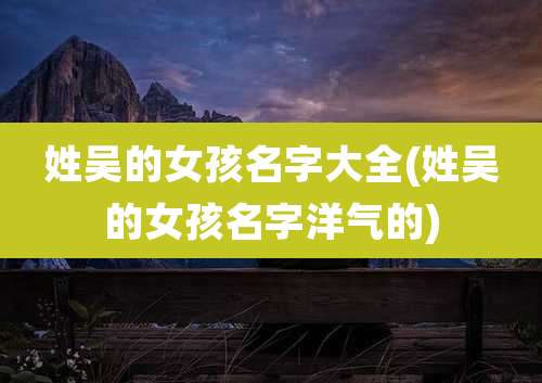 姓吴的女孩名字大全(姓吴的女孩名字洋气的)