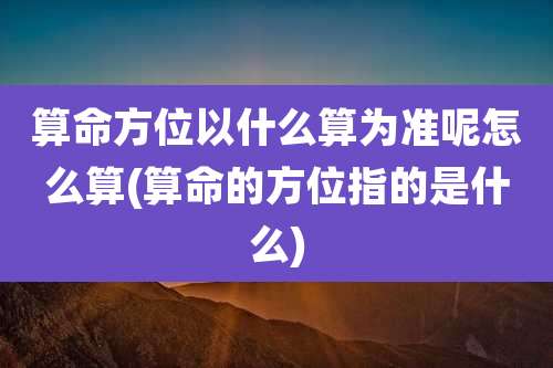 算命方位以什么算为准呢怎么算(算命的方位指的是什么)