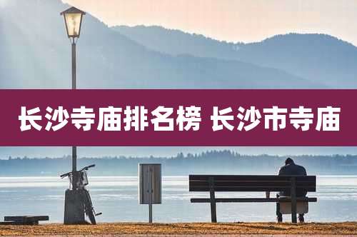 长沙寺庙排名榜 长沙市寺庙