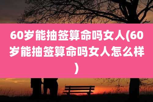 60岁能抽签算命吗女人(60岁能抽签算命吗女人怎么样)