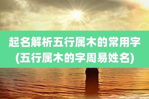 起名解析五行属木的常用字(五行属木的字周易姓名)