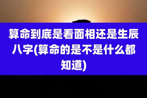 算命到底是看面相还是生辰八字(算命的是不是什么都知道)