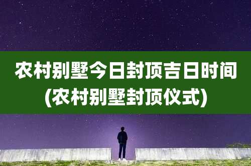农村别墅今日封顶吉日时间(农村别墅封顶仪式)