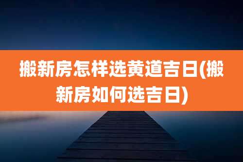 搬新房怎样选黄道吉日(搬新房如何选吉日)