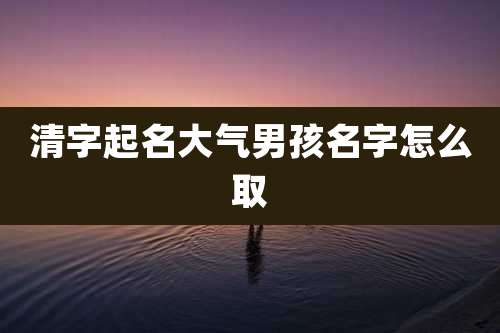 清字起名大气男孩名字怎么取