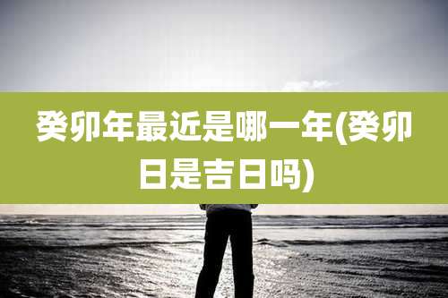 癸卯年最近是哪一年(癸卯日是吉日吗)