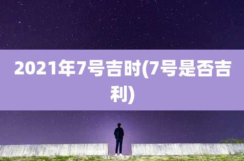 2021年7号吉时(7号是否吉利)