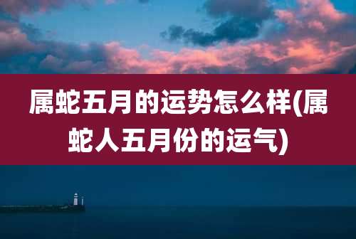 属蛇五月的运势怎么样(属蛇人五月份的运气)