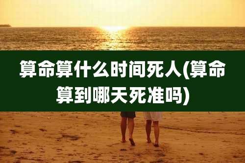 算命算什么时间死人(算命算到哪天死准吗)