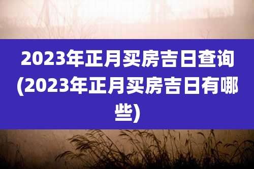 2023年正月买房吉日查询(2023年正月买房吉日有哪些)