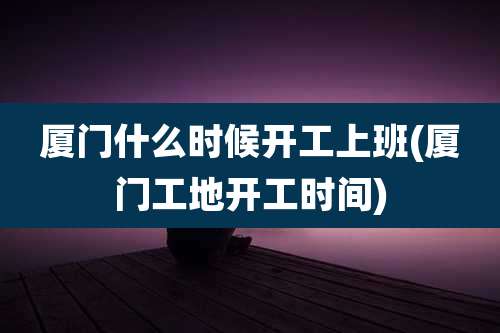 厦门什么时候开工上班(厦门工地开工时间)