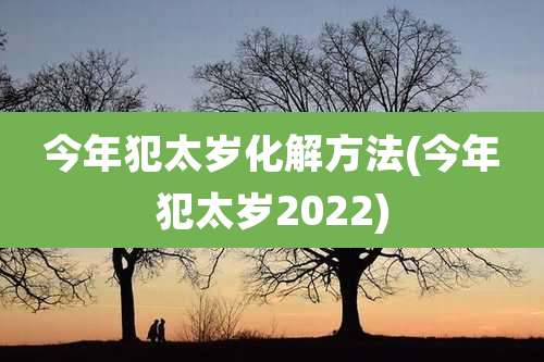 今年犯太岁化解方法(今年犯太岁2022)