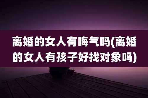离婚的女人有晦气吗(离婚的女人有孩子好找对象吗)
