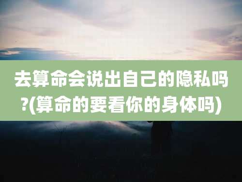 去算命会说出自己的隐私吗?(算命的要看你的身体吗)