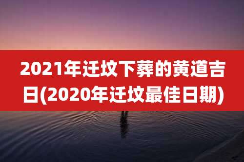 2021年迁坟下葬的黄道吉日(2020年迁坟最佳日期)
