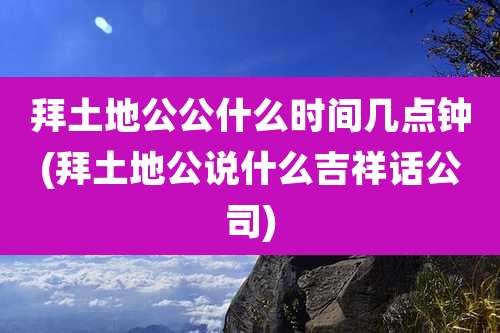 拜土地公公什么时间几点钟(拜土地公说什么吉祥话公司)
