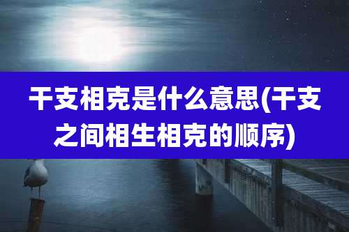 干支相克是什么意思(干支之间相生相克的顺序)