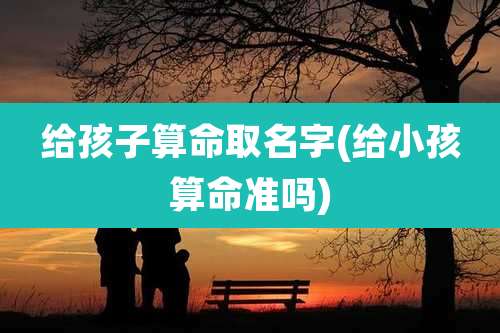 给孩子算命取名字(给小孩算命准吗)