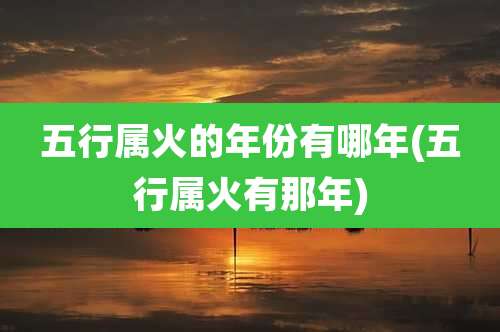 五行属火的年份有哪年(五行属火有那年)