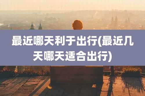 最近哪天利于出行(最近几天哪天适合出行)