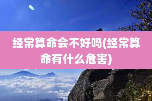 经常算命会不好吗(经常算命有什么危害)