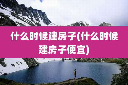 什么时候建房子(什么时候建房子便宜)