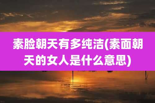 素脸朝天有多纯洁(素面朝天的女人是什么意思)