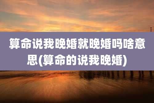 算命说我晚婚就晚婚吗啥意思(算命的说我晚婚)