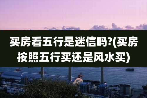 买房看五行是迷信吗?(买房按照五行买还是风水买)
