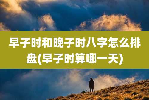 早子时和晚子时八字怎么排盘(早子时算哪一天)