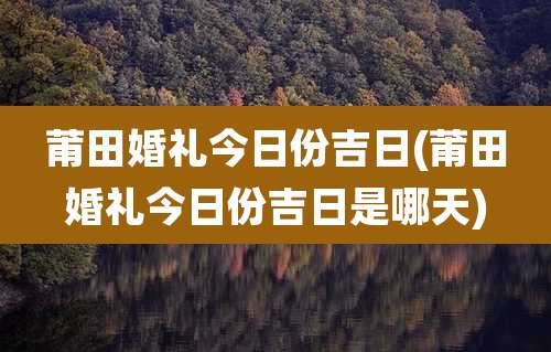 莆田婚礼今日份吉日(莆田婚礼今日份吉日是哪天)