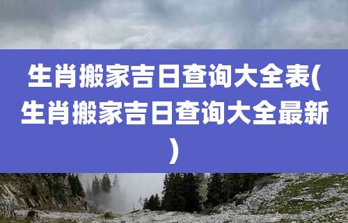 生肖搬家吉日查询大全表(生肖搬家吉日查询大全最新)